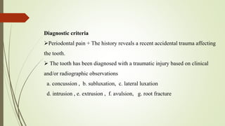 Diagnostic criteria
Periodontal pain + The history reveals a recent accidental trauma affecting
the tooth.
 The tooth has been diagnosed with a traumatic injury based on clinical
and/or radiographic observations
a. concussion , b. subluxation, c. lateral luxation
d. intrusion , e. extrusion , f. avulsion, g. root fracture
 