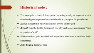 Historical note :
 The word pain is derived from ‘poine’ meaning penalty or payment, which
certain religious segments have translated it s synonyms for punishment.
 Homer thought that pain was result of arrows shot by god
 Aristotle was the first to distinguish five physical senses considering “pain
as passion of soul”
 Plato described pain as emotional experience more than a localized body
disturbance
 John Bonica- father of pain
 