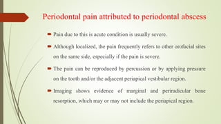 Periodontal pain attributed to periodontal abscess
 Pain due to this is acute condition is usually severe.
 Although localized, the pain frequently refers to other orofacial sites
on the same side, especially if the pain is severe.
 The pain can be reproduced by percussion or by applying pressure
on the tooth and/or the adjacent periapical vestibular region.
 Imaging shows evidence of marginal and periradicular bone
resorption, which may or may not include the periapical region.
 