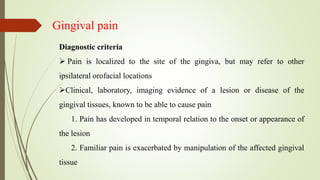 Gingival pain
Diagnostic criteria
 Pain is localized to the site of the gingiva, but may refer to other
ipsilateral orofacial locations
Clinical, laboratory, imaging evidence of a lesion or disease of the
gingival tissues, known to be able to cause pain
1. Pain has developed in temporal relation to the onset or appearance of
the lesion
2. Familiar pain is exacerbated by manipulation of the affected gingival
tissue
 