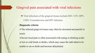Gingival pain associated with viral infections
 Viral infections of the gingival tissues include HSV, VZV, HPV,
CMV, Coxsackievirus and HIV infection.
Diagnostic criteria
The infected gingival tissues may often be ulcerated and painful to
touch.
Severe local pain is often associated with eating or drinking acidic
or hot or cold foods or drinks, which may cause the individual to be
unable to eat or drink and become dehydrated.
 