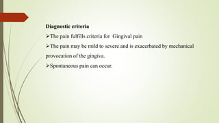 Diagnostic criteria
The pain fulfills criteria for Gingival pain
The pain may be mild to severe and is exacerbated by mechanical
provocation of the gingiva.
Spontaneous pain can occur.
 