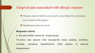 Gingival pain associated with allergic reaction
 The pain may be mild to severe and is exacerbated by mechanical
provocation of the gingiva.
 Spontaneous pain can occur
Diagnostic criteria
 The pain fulfills criteria for Gingival pain
Lesions may present with non-specific tissue oedema, erythema,
cracking, ulceration, hyperkeratotic white plaques or mucosal
desquamation
 