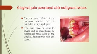 Gingival pain associated with malignant lesions
 Gingival pain related to a
malignant disease can be
painful to a varying degree.
 The pain may be mild to
severe and is exacerbated by
mechanical provocation of the
gingiva. Spontaneous pain can
occur.
 