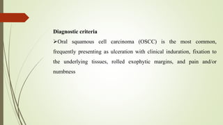 Diagnostic criteria
Oral squamous cell carcinoma (OSCC) is the most common,
frequently presenting as ulceration with clinical induration, fixation to
the underlying tissues, rolled exophytic margins, and pain and/or
numbness
 