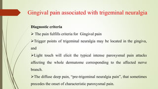 Gingival pain associated with trigeminal neuralgia
Diagnostic criteria
 The pain fulfills criteria for Gingival pain
Trigger points of trigeminal neuralgia may be located in the gingiva,
and
Light touch will elicit the typical intense paroxysmal pain attacks
affecting the whole dermatome corresponding to the affected nerve
branch.
The diffuse deep pain, “pre-trigeminal neuralgia pain”, that sometimes
precedes the onset of characteristic paroxysmal pain.
 