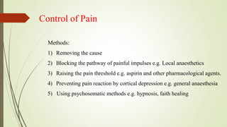 Control of Pain
Methods:
1) Removing the cause
2) Blocking the pathway of painful impulses e.g. Local anaesthetics
3) Raising the pain threshold e.g. aspirin and other pharmacological agents.
4) Preventing pain reaction by cortical depression e.g. general anaesthesia
5) Using psychosomatic methods e.g. hypnosis, faith healing
 