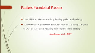 Painless Periodontal Probing
 Uses of intrapocket anesthetic gel during periodontal probing.
 20% benzocaine gel showed favaroble anesthetic efficacy compared
to 2% lidocaine gel in reducing pain on periodontal probing .
Arunkumar et al , 2017
 