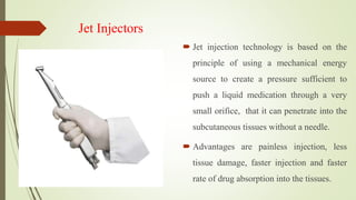 Jet Injectors
 Jet injection technology is based on the
principle of using a mechanical energy
source to create a pressure sufficient to
push a liquid medication through a very
small orifice, that it can penetrate into the
subcutaneous tissues without a needle.
 Advantages are painless injection, less
tissue damage, faster injection and faster
rate of drug absorption into the tissues.
 