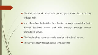  These devices work on the principle of ‘gate control’ theory thereby
reduces pain.
 It acts based on the fact that the vibration message is carried to brain
through insulated nerves and pain message through smaller
uninsulated nerves.
 The insulated nerves overrule the smaller uninsulated nerves.
 The devices are: vibraject, dental vibe, accupal.
 