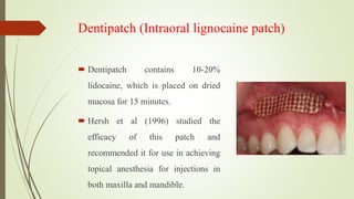 Dentipatch (Intraoral lignocaine patch)
 Dentipatch contains 10-20%
lidocaine, which is placed on dried
mucosa for 15 minutes.
 Hersh et al (1996) studied the
efficacy of this patch and
recommended it for use in achieving
topical anesthesia for injections in
both maxilla and mandible.
 