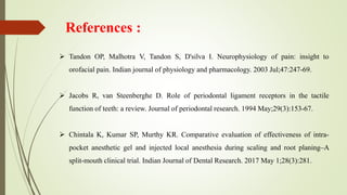  Tandon OP, Malhotra V, Tandon S, D'silva I. Neurophysiology of pain: insight to
orofacial pain. Indian journal of physiology and pharmacology. 2003 Jul;47:247-69.
 Jacobs R, van Steenberghe D. Role of periodontal ligament receptors in the tactile
function of teeth: a review. Journal of periodontal research. 1994 May;29(3):153-67.
 Chintala K, Kumar SP, Murthy KR. Comparative evaluation of effectiveness of intra-
pocket anesthetic gel and injected local anesthesia during scaling and root planing–A
split-mouth clinical trial. Indian Journal of Dental Research. 2017 May 1;28(3):281.
References :
 