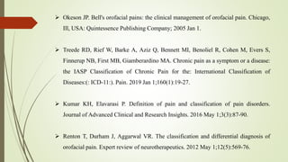  Okeson JP. Bell's orofacial pains: the clinical management of orofacial pain. Chicago,
Ill, USA: Quintessence Publishing Company; 2005 Jan 1.
 Treede RD, Rief W, Barke A, Aziz Q, Bennett MI, Benoliel R, Cohen M, Evers S,
Finnerup NB, First MB, Giamberardino MA. Chronic pain as a symptom or a disease:
the IASP Classification of Chronic Pain for the: International Classification of
Diseases:(: ICD-11:). Pain. 2019 Jan 1;160(1):19-27.
 Kumar KH, Elavarasi P. Definition of pain and classification of pain disorders.
Journal of Advanced Clinical and Research Insights. 2016 May 1;3(3):87-90.
 Renton T, Durham J, Aggarwal VR. The classification and differential diagnosis of
orofacial pain. Expert review of neurotherapeutics. 2012 May 1;12(5):569-76.
 