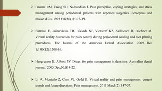  Baume RM, Croog SH, Nalbandian J. Pain perception, coping strategies, and stress
management among periodontal patients with repeated surgeries. Perceptual and
motor skills. 1995 Feb;80(1):307-19.
 Furman E, Jasinevicius TR, Bissada NF, Victoroff KZ, Skillicorn R, Buchner M.
Virtual reality distraction for pain control during periodontal scaling and root planing
procedures. The Journal of the American Dental Association. 2009 Dec
1;140(12):1508-16.
 Hargreaves K, Abbott PV. Drugs for pain management in dentistry. Australian dental
journal. 2005 Dec;50:S14-22.
 Li A, Montaño Z, Chen VJ, Gold JI. Virtual reality and pain management: current
trends and future directions. Pain management. 2011 Mar;1(2):147-57.
 