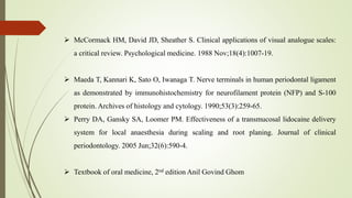  McCormack HM, David JD, Sheather S. Clinical applications of visual analogue scales:
a critical review. Psychological medicine. 1988 Nov;18(4):1007-19.
 Maeda T, Kannari K, Sato O, Iwanaga T. Nerve terminals in human periodontal ligament
as demonstrated by immunohistochemistry for neurofilament protein (NFP) and S-100
protein. Archives of histology and cytology. 1990;53(3):259-65.
 Perry DA, Gansky SA, Loomer PM. Effectiveness of a transmucosal lidocaine delivery
system for local anaesthesia during scaling and root planing. Journal of clinical
periodontology. 2005 Jun;32(6):590-4.
 Textbook of oral medicine, 2nd edition Anil Govind Ghom
 