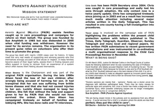 Parents Against Injustice                                          Chris Smith has been PAIN Secretary since 2004. Chris
                                                                          was caught in care proceedings and sadly lost his
                                                                          sons through adoption. His only contact now is a
                 Mission statement
                                                                          twice yearly update. Chris has campaigned tirelessly
 We provide families with the suppor t and unders tanding                 since joining us in 2003 and as a result has increased
             at a time when the y need it mos t                           much media attention including several major
                                                                          articles written in the Daily Telegraph. This has
Who are w e?                                                              resulted in one county having a full investigation into
                                                                          procedures.

Parents  Against INjustice (PAIN) assists families                        Trevor Jones is involved on the campaign side of PAIN
caught up in care proceedings and campaigns for                           highlighting the problems within the present child
reform on their behalf. The group was founded by                          protection system with letters published in The
Sue Amphlett in 1985 but was disbanded in 2000                            Times, Daily Telegraph, Guardian, Observer, Sunday
when vital funding was withdrawn. However the                             Telegraph and many local and regional papers. He
need for its service remains. The organisation in its                     has written PAIN submissions to recent government
present guise relies on volunteers who offer their                        consultations and was instrumental in co-ordinating
time to promote the group.                                                a multi organisational response to the Child Care
The group has dealt with nearly 13000 cases over its history. It helps    Proceedings Review in November 2005.
meet the very real needs of supporting and advising parents who find      What is being said?
themselves wrongly accused of child abuse or neglect. It helps families
become aware of their legal rights, assists them in finding lawyers and   On 4th March 2005, Justice Sir Michael Collins in the Royal Courts of Justice
offers support in trying to recover from an experience of a system        made the following statement when he was considering the case of Professor
which often leaves them feeling abused themselves.                        David Southall, who falsely accused Stephen Clark of murdering his son. “He did
                                                                          it (accused Stephen Clark) because he formed a view and he (Prof Southall) did
                                                                          what he (Prof. Southall) believed was in the best interest of the child. It is not in
             is the Chairperson and was part of the
Alison Stevens                                                            any child's best interest to make an allegation against an innocent parent based
original PAIN organisation. During the late 1980s                         on limited information, for that child to then be removed from loving parents, that
Alison faced the loss of her own children after                           is in itself, abuse"
wrongly being accused of harming her son. It had                          "Doctors opinions are merely that - ‘opinions’. Rarely can a doctor prove his
transpired that her son was suffering from brittle                        diagnosis with definitive pathological tests. There may be many causes for
bones disease and that she had not caused injuries                        particular signs and symptoms. But, once a Doctor has made a diagnosis of non-
to her son. Luckily Alison managed to keep her                            accidental injury, other possible underlying causes are no longer investigated,
                                                                          such as birth trauma or congenital defects."
children. She felt that without the help and support
                                                                          Sue Amphlett - PAIN (Parents Against Injustice)
given to her by PAIN that she would not have
survived the ordeal. Since then Alison has                                “We are facing closed minds in the judiciary and no assistance from any official
campaigned tirelessly on behalf of families and                           source…if social services find a child in a situation where the adults are less than
lobbying MPs. She has done radio and TV interviews.                       perfect; they put the child in care”.
                                                                          Bill Bache – Solicitor for Angela Canning Oct 2004
 