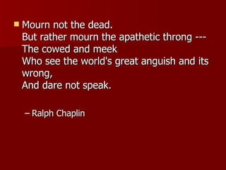 Mourn not the dead. But rather mourn the apathetic throng --- The cowed and meek Who see the world's great anguish and its wrong, And dare not speak.  Ralph Chaplin 