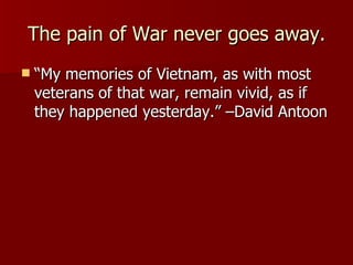 The pain of War never goes away. “ My memories of Vietnam, as with most veterans of that war, remain vivid, as if they happened yesterday.” –David Antoon 