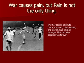 War causes pain, but Pain is not the only thing. War has caused absolute chaos, madness, mass deaths, and tremendous physical damages. War can alter peoples lives forever.  
