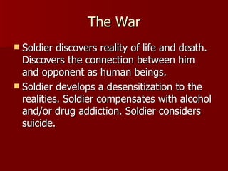 The War Soldier discovers reality of life and death. Discovers the connection between him and opponent as human beings. Soldier develops a desensitization to the realities. Soldier compensates with alcohol and/or drug addiction. Soldier considers suicide. 