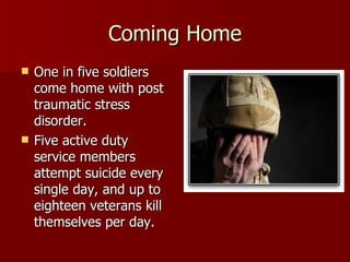 Coming Home One in five soldiers come home with post traumatic stress disorder.  Five active duty service members attempt suicide every single day, and up to eighteen veterans kill themselves per day.  