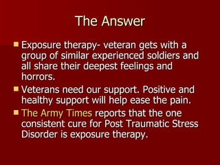 The Answer Exposure therapy- veteran gets with a group of similar experienced soldiers and all share their deepest feelings and horrors.  Veterans need our support. Positive and healthy support will help ease the pain. The Army Times  reports that the one consistent cure for Post Traumatic Stress Disorder is exposure therapy.  