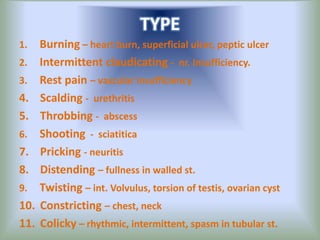 TYPE
1. Burning – heart burn, superficial ulcer, peptic ulcer
2. Intermittent claudicating - nr. Insufficiency.
3. Rest pain – vascular insufficiency
4. Scalding - urethritis
5. Throbbing - abscess
6. Shooting - sciatitica
7. Pricking - neuritis
8. Distending – fullness in walled st.
9. Twisting – int. Volvulus, torsion of testis, ovarian cyst
10. Constricting – chest, neck
11. Colicky – rhythmic, intermittent, spasm in tubular st.
 