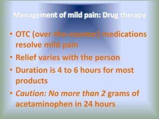 Management of mild pain: Drug therapy
• OTC (over-the-counter) medications
resolve mild pain
• Relief varies with the person
• Duration is 4 to 6 hours for most
products
• Caution: No more than 2 grams of
acetaminophen in 24 hours
 