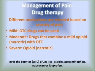 Management of Pain:
Drug therapy
Different medications are selected based on
severity of pain
• Mild: OTC drugs can be used
• Moderate: Drugs that combine a mild opioid
(narcotic) with OTC
• Severe: Opioid (narcotic)
over the counter (OTC) drugs like aspirin, acetaminophen,
naproxen or ibuprofen.
 