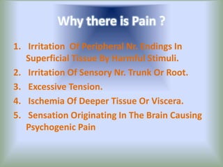 Why there is Pain ?
1. Irritation Of Peripheral Nr. Endings In
Superficial Tissue By Harmful Stimuli.
2. Irritation Of Sensory Nr. Trunk Or Root.
3. Excessive Tension.
4. Ischemia Of Deeper Tissue Or Viscera.
5. Sensation Originating In The Brain Causing
Psychogenic Pain
 