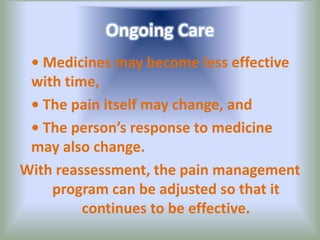 Ongoing Care
• Medicines may become less effective
with time,
• The pain itself may change, and
• The person’s response to medicine
may also change.
With reassessment, the pain management
program can be adjusted so that it
continues to be effective.
 