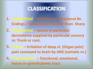 CLASSIFICATION
1. Superficial - Irritation to Peripheral Nr.
Endings / Sensory Nr. Trunk Or Root. Sharp
2. Segmental – occurs in particular
dermatome supplied by particular sensory
nr. Trunk or root.
3. Deep – Irritation of deep st. (Organ pain)
pain conveyed to brain by ANS (somatic nr.)
4. Psychogenic – functional, emotional,
lesion in spinothalamic tract.
 