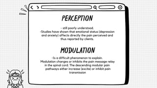 - still poorly understood.
-Studies have shown that emotional status (depression
and anxiety) affects directly the pain perceived and
thus reported by clients.
PERCEPTION
MODULATION
-Is a difficult phenomenon to explain.
Modulation changes or inhibits the pain message relay
in the spinal cord. The descending modular pain
pathways either increase (excite) or inhibit pain
transmission
 