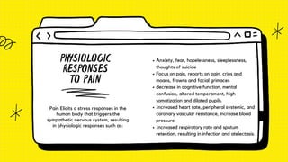 PHYSIOLOGIC
RESPONSES
TO PAIN
Pain Elicits a stress responses in the
human body that triggers the
sympathetic nervous system, resulting
in physiologic responses such as:
Anxiety, fear, hopelessness, sleeplessness,
thoughts of suicide
Focus on pain, reports on pain, cries and
moans, frowns and facial grimaces
decrease in cognitive function, mental
confusion, altered temperament, high
somatization and dilated pupils.
Increased heart rate, peripheral systemic, and
coronary vascular resistance, increase blood
pressure
Increased respiratory rate and sputum
retention, resulting in infection and atelectasis.
 