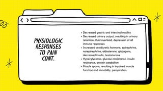 PHYSIOLOGIC
RESPONSES
TO PAIN
CONT.
Decreased gastric and intestinal motility
Decreased urinary output, resulting in urinary
retention, fluid overload, depression of all
immune responses
Increased antidiuretic hormone, epinephrine,
norepinephrine, aldosterone, glucagons,
decreased insulin, testosterone
Hyperglycemia, glucose intolerance, insulin
resistance, protein catabolism
Muscle spasm, resulting in impaired muscle
function and immobility, perspiration.
 