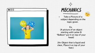 MECHANICS
Take a Picture of a
subject depending on the
topic given.
Ex.
(A picture of an object
starting with Letter B
*Balloon* put it on top of your
head)
(An Object that is liquid and
clear, Place it on top of your
feet.)
 