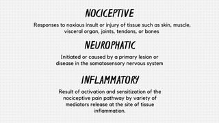 NOCICEPTIVE
NEUROPHATIC
Initiated or caused by a primary lesion or
disease in the somatosensory nervous system
Responses to noxious insult or injury of tissue such as skin, muscle,
visceral organ, joints, tendons, or bones
INFLAMMATORY
Result of activation and sensitization of the
nociceptive pain pathway by variety of
mediators release at the site of tissue
inflammation.
 