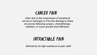 INTRACTABLE PAIN
Defined by its high resistance to pain relief
often due to the compression of peripheral
nerves or meninges or from the damage to these
structures following surgery, chemotherapy,
radiation, or tumor growth and infiltration
CANCER PAIN
 