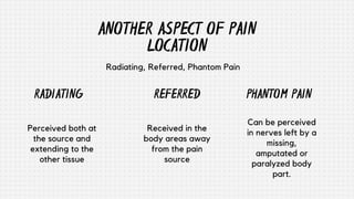 PHANTOM PAIN
ANOTHER ASPECT OF PAIN
LOCATION
Radiating, Referred, Phantom Pain
Can be perceived
in nerves left by a
missing,
amputated or
paralyzed body
part.
REFERRED
RADIATING
Received in the
body areas away
from the pain
source
Perceived both at
the source and
extending to the
other tissue
 
