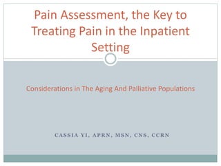 C A S S I A Y I , A P R N , M S N , C N S , C C R N
Pain Assessment, the Key to
Treating Pain in the Inpatient
Setting
Considerations in The Aging And Palliative Populations
 