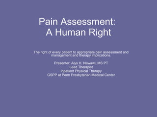Pain Assessment:  A Human Right The right of every patient to appropriate pain assessment and management and therapy implications. Presenter: Alys H. Nawawi, MS PT Lead Therapist Inpatient Physical Therapy GSPP at Penn Presbyterian Medical Center 