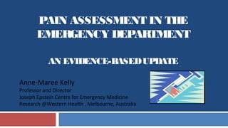 PAIN ASSESSMENT IN THE
EMERGENCY DEPARTMENT
AN EVIDENCE-BASEDUPDATE
Anne-Maree Kelly
Professor and Director
Joseph Epstein Centre for Emergency Medicine
Research @Western Health , Melbourne, Australia
 