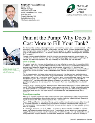 NettWorth Financial Group
Jason Fuchs
*Wealth Manager
240 Canal Blvd, Ste 6
Ponte Vedra Beach, FL 32082
904-395-3806
Branch 904-834-2998
jfuchs@nettworth.us
http://www.jasonfuchs.com
Pain at the Pump: Why Does It
Cost More to Fill Your Tank?
The Memorial Day weekend is the beginning of the summer driving season, and — not coincidentally — often
a high point in the annual ups and downs of gas prices. This year, almost 37 million drivers hit the road and
faced the highest fuel costs since 2014. The national average price for a gallon of unleaded gas was $2.97,
up $0.60 from Memorial Day 2017. The price in California, the most expensive state for gasoline, averaged
$3.74 per gallon.1
Prices at the pump eased off a little in June, but motorists can expect an expensive summer behind the
wheel. If you're like most consumers, you may feel that you're playing gas-price roulette every time you fill
the tank. Why are prices so volatile? And why is the trend so much higher now than last year?
Cost of crude
The price of crude oil is the most significant factor in the cost of fuel at the pump. For the period from 2008
to 2017, the U.S. Energy Information Administration estimated that crude accounted for 61% of the national
average cost of a gallon of regular gas, with the rest attributable to refining (12%), distribution and
marketing (12%), and taxes (15%).2 All of these costs can vary at different times of the year and in different
locations, but the cost of crude is subject to wide swings due to supply and demand on a global playing
field.
The simple explanation of why gas prices are high this summer is that oil prices have reached levels not
seen since 2014. The price of Brent crude, the global benchmark, topped $80 per barrel on May 22 before
sliding back to around $75 in mid-June. Back in June 2014, when the national average gas price was more
than $3.50 per gallon, Brent topped out above $115 per barrel before plummeting to less than $30 in
February 2016.3 The steep decline was driven by increased U.S. production, primarily from shale oil, in a
global economy that was slow to recover from the recession. There was more oil than the market could
handle.4
To reduce the glut and prop up prices, the Organization of the Petroleum Exporting Countries (OPEC) and
non-OPEC oil exporters led by Russia agreed to cut production starting in 2017 (later extended through the
end of 2018).5 With the United States continuing to produce at high levels, the OPEC strategy took time,
but a strong global economy has driven demand, and oil prices have risen steadily over the last 12
months.6
Dwindling supplies
Although oil exporters benefit from higher prices, increased costs and dwindling supplies have generated
concern among industrialized oil-consuming countries, including the United States, which still depends on
imports for almost 20% of the petroleum products that it consumes.7
A June 2018 report from the International Energy Agency predicted a continued increase in global demand
in 2019, while noting that oil reserves among industrialized nations fell to a three-year low in April 2018.
The economic crisis in Venezuela and the threat of renewed sanctions against Iran have added to concerns
about oil supplies.8
At a meeting in Vienna on June 22-23, OPEC — supported by Russia and other non-OPEC oil exporters —
agreed to a modest increase in production of up to 1 million barrels per day, about 1% of the global daily
supply.9 The actual increase is expected to be less, but the additional output may help stabilize the market
through the end of the year. Motorists could see some relief by late summer, but gas prices are likely to
If you're like most consumers,
you may feel that you're
playing gas-price roulette every
time you fill the tank.
Page 1 of 2, see disclaimer on final page
 