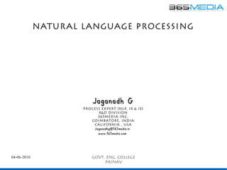 Natur al Language Processing




                         Jaganadh G
                     Process expert (NLP, ir & ie)
                           r&d Division
                           365media inc.
                        Coimbatore, India
                         California , usa
                         Jaganadhg@365media.in
                           www.365media.com




04-06-2010               Govt. Eng. College
                              painav
 