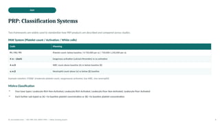 PRP
PRP: Classification Systems
Two frameworks are widely used to standardize how PRP products are described and compared across studies.
PAW System (Platelet count / Activation / White cells)
Code Meaning
P1 / P2 / P3 Platelet count: below baseline / 0-750,000 per uL / 750,000-1,250,000 per uL
X vs – (dash) Exogenous activation (calcium/thrombin) vs no activation
A vs B WBC count above baseline (A) vs below baseline (B)
α vs β Neutrophil count above (α) vs below (β) baseline
Example notation: P2XBβ (moderate platelet count, exogenously activated, low WBC, low neutrophil)
Mishra Classification
• Four base types: Leukocyte-Rich Non-Activated, Leukocyte-Rich Activated, Leukocyte-Poor Non-Activated, Leukocyte-Poor Activated
• Each further sub-typed as (A) >5x baseline platelet concentration or (B) <5x baseline platelet concentration
Dr. Smrutirekha Hota | MD, FIPP, CIPS, EDPM, FIPM | Fellow Teaching Session 4
 