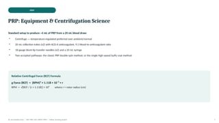 PRP
PRP: Equipment & Centrifugation Science
Standard setup to produce ~4 mL of PRP from a 20 mL blood draw:
• Centrifuge — temperature-regulated preferred over ambient/normal
• 20 mL collection tubes (x2) with ACD-A anticoagulant, 9:1 blood-to-anticoagulant ratio
• 18-gauge blunt-tip transfer needles (x2) and a 20 mL syringe
• Two accepted pathways: the classic PRP double-spin method, or the single high-speed buffy coat method
Relative Centrifugal Force (RCF) Formula
g Force (RCF) = (RPM)² × 1.118 × 10⁻⁵ × r
RPM = √[RCF / (r × 1.118)] × 10⁵ where r = rotor radius (cm)
Dr. Smrutirekha Hota | MD, FIPP, CIPS, EDPM, FIPM | Fellow Teaching Session 7
 