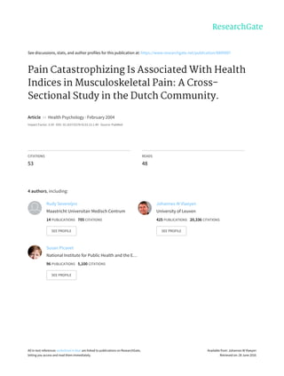 See	discussions,	stats,	and	author	profiles	for	this	publication	at:	https://www.researchgate.net/publication/8890997
Pain	Catastrophizing	Is	Associated	With	Health
Indices	in	Musculoskeletal	Pain:	A	Cross-
Sectional	Study	in	the	Dutch	Community.
Article		in		Health	Psychology	·	February	2004
Impact	Factor:	3.59	·	DOI:	10.1037/0278-6133.23.1.49	·	Source:	PubMed
CITATIONS
53
READS
48
4	authors,	including:
Rudy	Severeijns
Maastricht	Universitair	Medisch	Centrum
14	PUBLICATIONS			705	CITATIONS			
SEE	PROFILE
Johannes	W	Vlaeyen
University	of	Leuven
425	PUBLICATIONS			20,336	CITATIONS			
SEE	PROFILE
Susan	Picavet
National	Institute	for	Public	Health	and	the	E…
96	PUBLICATIONS			5,100	CITATIONS			
SEE	PROFILE
All	in-text	references	underlined	in	blue	are	linked	to	publications	on	ResearchGate,
letting	you	access	and	read	them	immediately.
Available	from:	Johannes	W	Vlaeyen
Retrieved	on:	28	June	2016
 