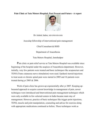 Pain Clinic at Tata Motors Hospital; Past Present and Future –A report
Dr Ashok Jadon, MD DNB MNAMS
Aesculap fellowship of interventional pain management
Chief Consultant & HOD
Department of Anaesthesia
Tata Motors Hospital, Jamshedpur
Pain clinic or pain relief service at Tata Motors Hospital was available since
beginning of the hospital under the auspices of Anaesthesia department. However,
initially, very few patients were treated and basic techniques like acupuncture and
TENS (Trans cutaneous nerve stimulation) were used. Epidural steroid injections
to treat acute or chronic spinal pain were started in 2005 and 16 patients were
treated during yr 2005 & 2006.
Work of pain clinic has grown-up exponentially after yr 2007. Keeping up-
breasted approach to acquire current knowledge in management of pain, newer
techniques were introduced and Interventional pain management techniques which
were only available in few selected centers in India became main stay of
management. However, practice of basic techniques like trigger point injections,
TENS, muscle and joint manipulation, counseling and advice for exercise along
with appropriate medications continued as before. These techniques work as
 