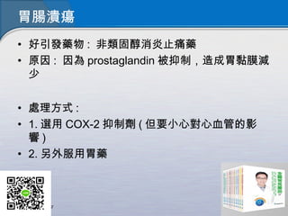 胃腸潰瘍
• 好引發藥物 : 非類固醇消炎止痛藥
• 原因 : 因為 prostaglandin 被抑制，造成胃黏膜減
少
• 處理方式 :
• 1. 選用 COX-2 抑制劑 ( 但要小心對心血管的影
響 )
• 2. 另外服用胃藥
 