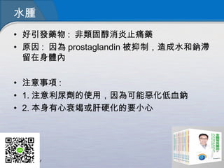 水腫
• 好引發藥物 : 非類固醇消炎止痛藥
• 原因 : 因為 prostaglandin 被抑制，造成水和鈉滯
留在身體內
• 注意事項 :
• 1. 注意利尿劑的使用，因為可能惡化低血鈉
• 2. 本身有心衰竭或肝硬化的要小心
 